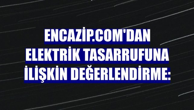 Encazip.com'dan elektrik tasarrufuna ilişkin değerlendirme: