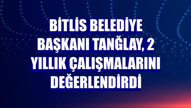 Bitlis Belediye Başkanı Tanğlay, 2 yıllık çalışmalarını değerlendirdi