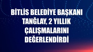 Bitlis Belediye Başkanı Tanğlay, 2 yıllık çalışmalarını değerlendirdi