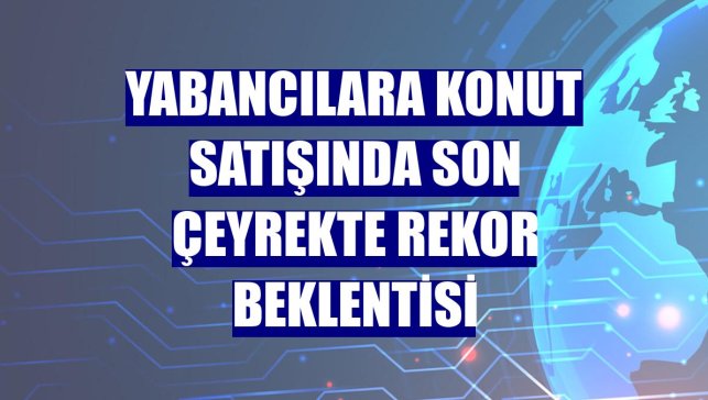 Yabancılara konut satışında son çeyrekte rekor beklentisi