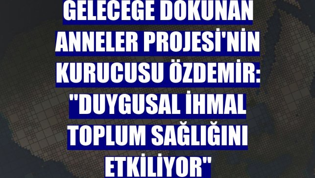Geleceğe Dokunan Anneler Projesi'nin kurucusu Özdemir: "Duygusal ihmal toplum sağlığını etkiliyor"