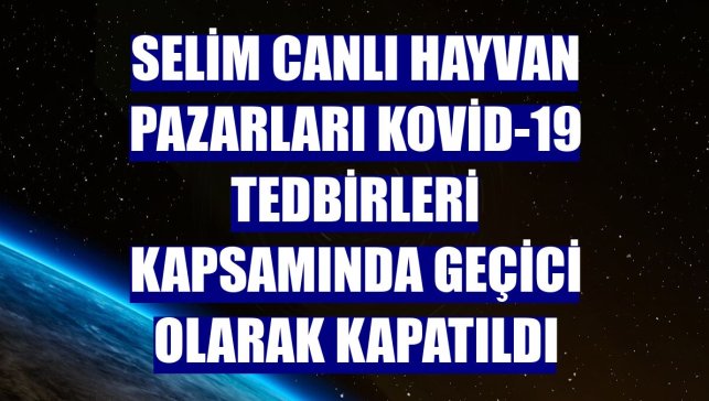 Selim canlı hayvan pazarları Kovid-19 tedbirleri kapsamında geçici olarak kapatıldı