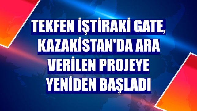 Tekfen iştiraki Gate, Kazakistan'da ara verilen projeye yeniden başladı