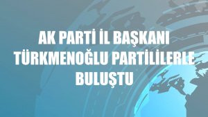 AK Parti İl Başkanı Türkmenoğlu partililerle buluştu