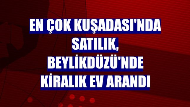 En çok Kuşadası'nda satılık, Beylikdüzü'nde kiralık ev arandı