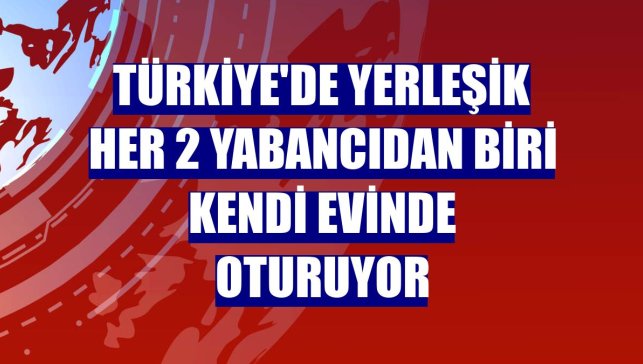 Türkiye'de yerleşik her 2 yabancıdan biri kendi evinde oturuyor