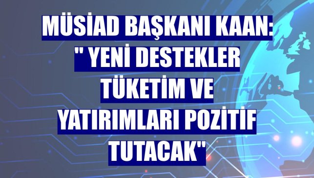MÜSİAD Başkanı Kaan: " Yeni destekler tüketim ve yatırımları pozitif tutacak"