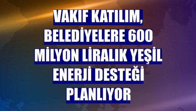 Vakıf Katılım, belediyelere 600 milyon liralık yeşil enerji desteği planlıyor