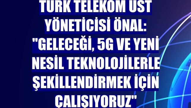 Türk Telekom Üst Yöneticisi Önal: "Geleceği, 5G ve yeni nesil teknolojilerle şekillendirmek için çalışıyoruz"
