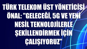 Türk Telekom Üst Yöneticisi Önal: 'Geleceği, 5G ve yeni nesil teknolojilerle şekillendirmek için çalışıyoruz'