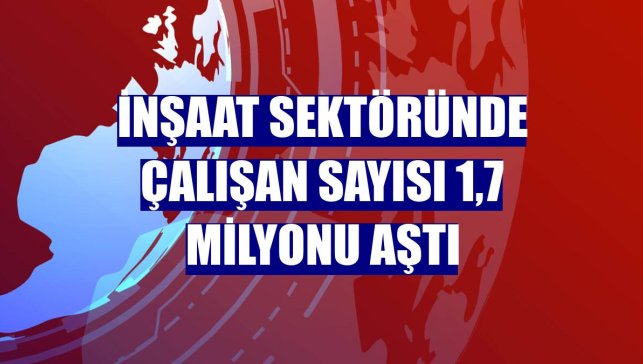 İnşaat sektöründe çalışan sayısı 1,7 milyonu aştı