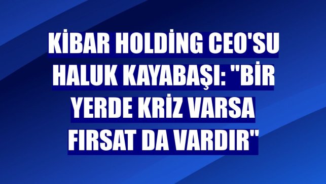 Kibar Holding CEO'su Haluk Kayabaşı: "Bir yerde kriz varsa fırsat da vardır"