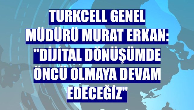 Turkcell Genel Müdürü Murat Erkan: "Dijital dönüşümde öncü olmaya devam edeceğiz"