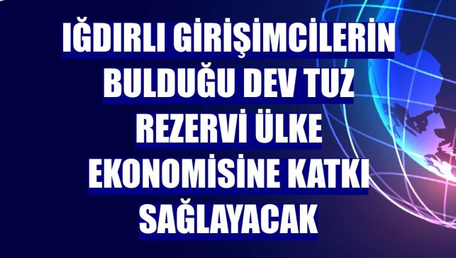 Iğdırlı girişimcilerin bulduğu dev tuz rezervi ülke ekonomisine katkı sağlayacak