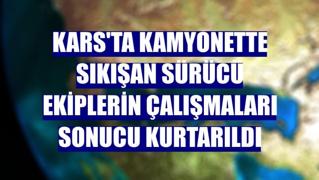 Kars'ta kamyonette sıkışan sürücü ekiplerin çalışmaları sonucu kurtarıldı