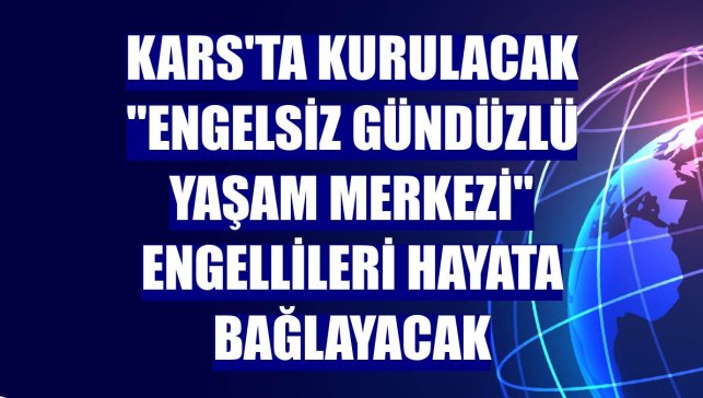 Kars'ta kurulacak "Engelsiz Gündüzlü Yaşam Merkezi" engellileri hayata bağlayacak