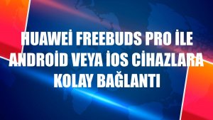 Huawei FreeBuds Pro ile Android veya iOS cihazlara kolay bağlantı