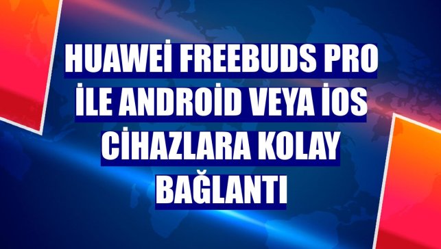 Huawei FreeBuds Pro ile Android veya iOS cihazlara kolay bağlantı
