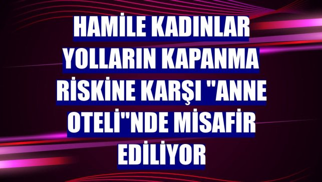 Hamile kadınlar yolların kapanma riskine karşı "anne oteli"nde misafir ediliyor