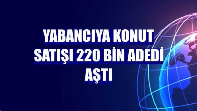 Yabancıya konut satışı 220 bin adedi aştı