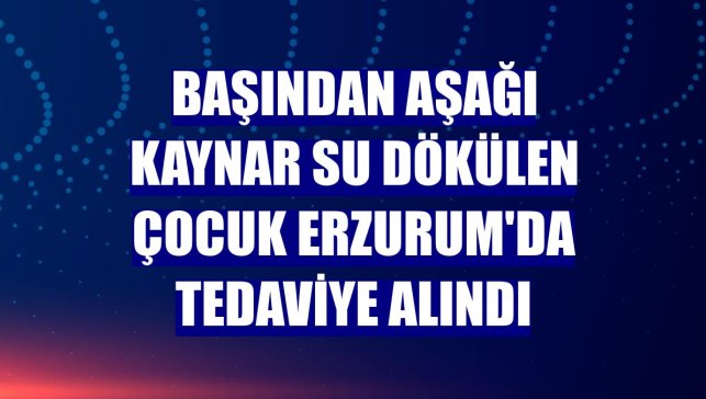 Başından aşağı kaynar su dökülen çocuk Erzurum'da tedaviye alındı