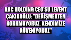 Koç Holding CEO'su Levent Çakıroğlu: 'Değişmekten korkmuyoruz, kendimize güveniyoruz'