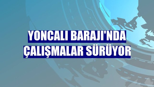 Yoncalı Barajı'nda çalışmalar sürüyor