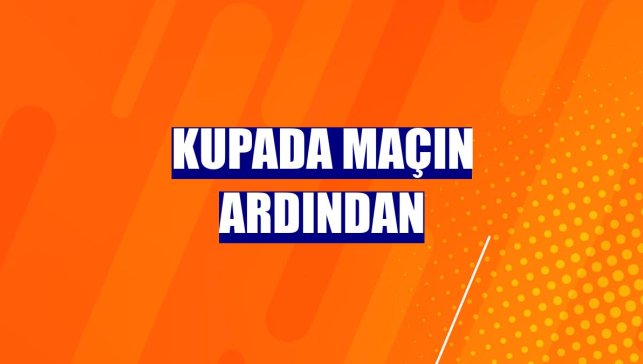 Kupada maçın ardından