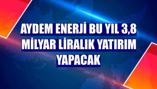 Aydem Enerji bu yıl 3,8 milyar liralık yatırım yapacak