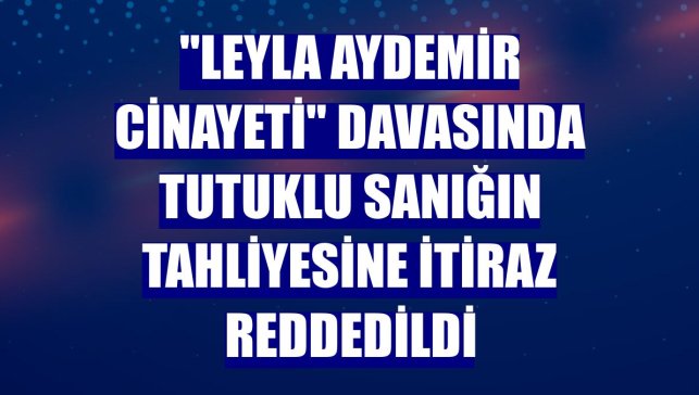 "Leyla Aydemir cinayeti" davasında tutuklu sanığın tahliyesine itiraz reddedildi