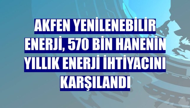Akfen Yenilenebilir Enerji, 570 bin hanenin yıllık enerji ihtiyacını karşılandı