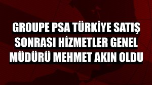 Groupe PSA Türkiye Satış Sonrası Hizmetler Genel Müdürü Mehmet Akın oldu