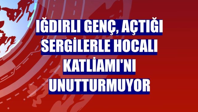 Iğdırlı genç, açtığı sergilerle Hocalı Katliamı'nı unutturmuyor