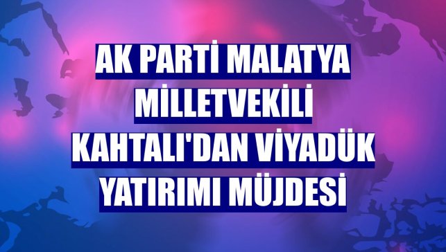 AK Parti Malatya Milletvekili Kahtalı'dan viyadük yatırımı müjdesi