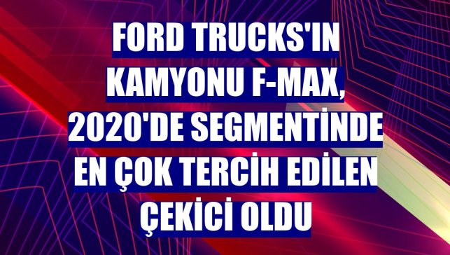 Ford Trucks'ın kamyonu F-MAX, 2020'de segmentinde en çok tercih edilen çekici oldu