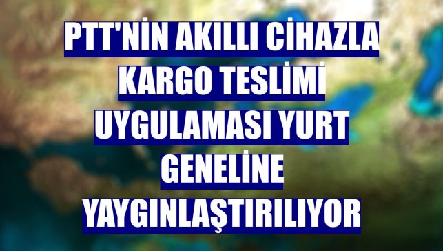 PTT'nin akıllı cihazla kargo teslimi uygulaması yurt geneline yaygınlaştırılıyor