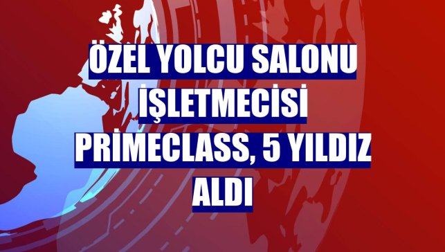 Özel yolcu salonu işletmecisi Primeclass, 5 yıldız aldı