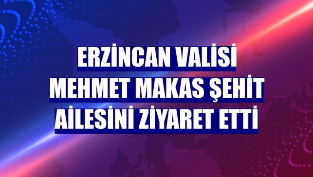 Erzincan Valisi Mehmet Makas şehit ailesini ziyaret etti