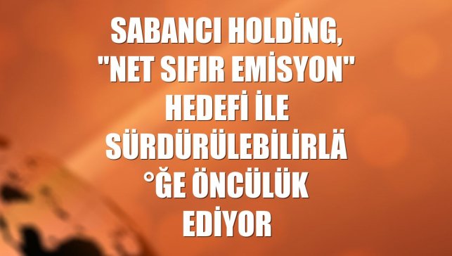 Sabancı Holding, "Net Sıfır Emisyon" hedefi ile sürdürülebilirliğe öncülük ediyor
