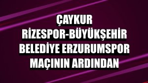 Çaykur Rizespor-Büyükşehir Belediye Erzurumspor maçının ardından