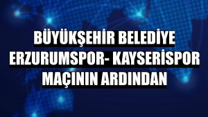 Büyükşehir Belediye Erzurumspor- Kayserispor maçının ardından