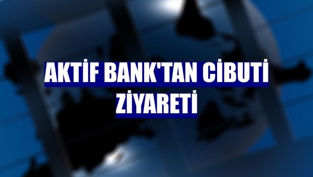 Aktif Bank'tan Cibuti ziyareti