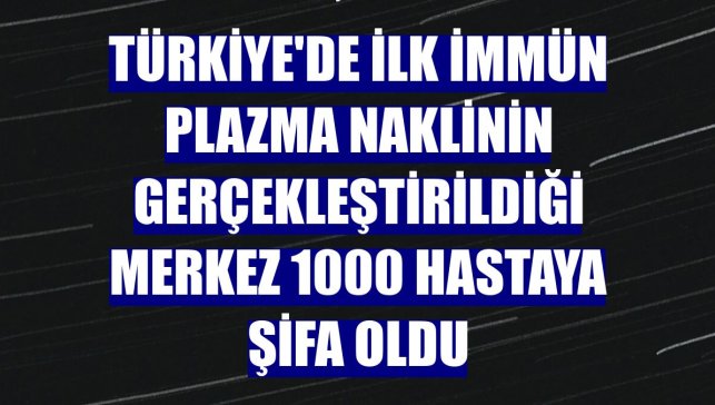 Türkiye'de ilk immün plazma naklinin gerçekleştirildiği merkez 1000 hastaya şifa oldu