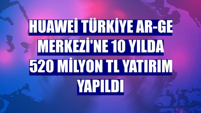 Huawei Türkiye Ar-Ge Merkezi'ne 10 yılda 520 milyon TL yatırım yapıldı