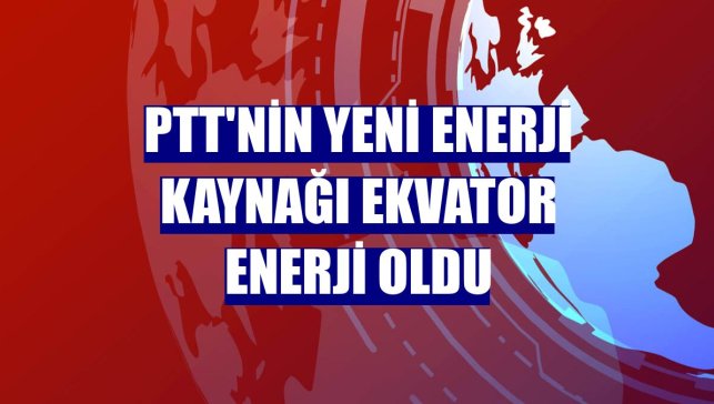 PTT'nin yeni enerji kaynağı Ekvator Enerji oldu