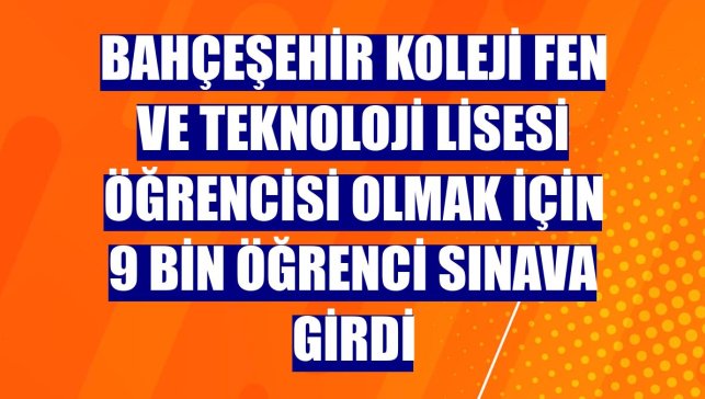 Bahçeşehir Koleji Fen ve Teknoloji Lisesi öğrencisi olmak için 9 bin öğrenci sınava girdi