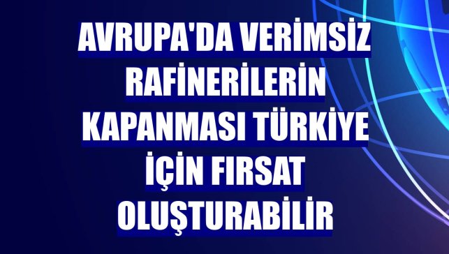 Avrupa'da verimsiz rafinerilerin kapanması Türkiye için fırsat oluşturabilir