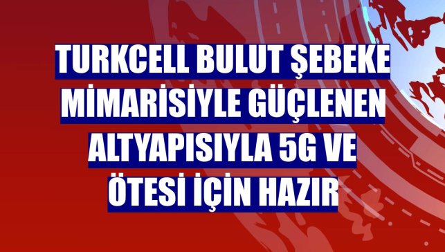 Turkcell bulut şebeke mimarisiyle güçlenen altyapısıyla 5G ve ötesi için hazır