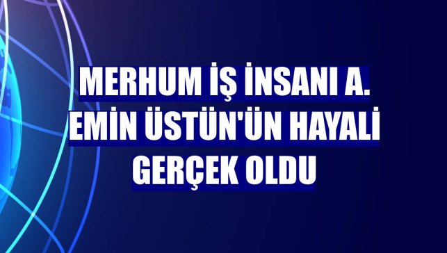 Merhum iş insanı A. Emin Üstün'ün hayali gerçek oldu