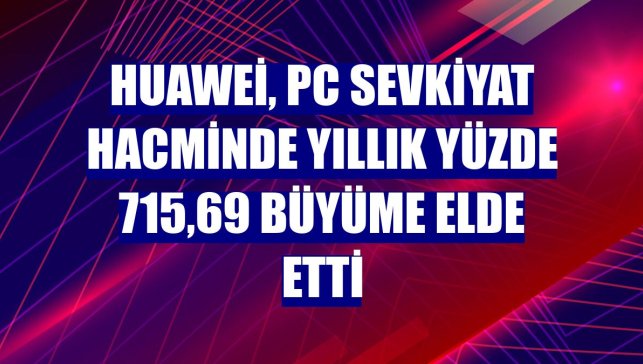 Huawei, PC sevkiyat hacminde yıllık yüzde 715,69 büyüme elde etti